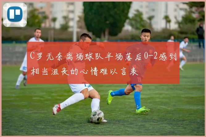 C罗无奈离场球队半场落后0-2感到相当沮丧的心情难以言表